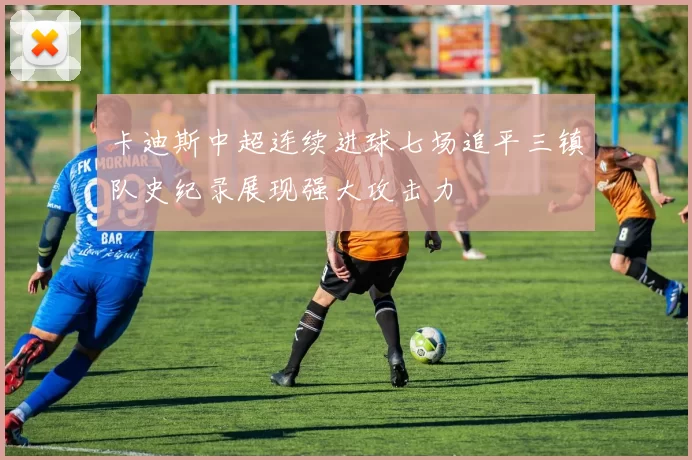 卡迪斯中超连续进球七场追平三镇队史纪录展现强大攻击力