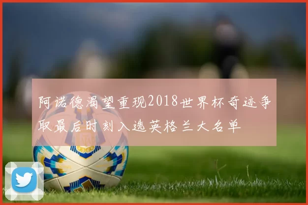 阿诺德渴望重现2018世界杯奇迹争取最后时刻入选英格兰大名单