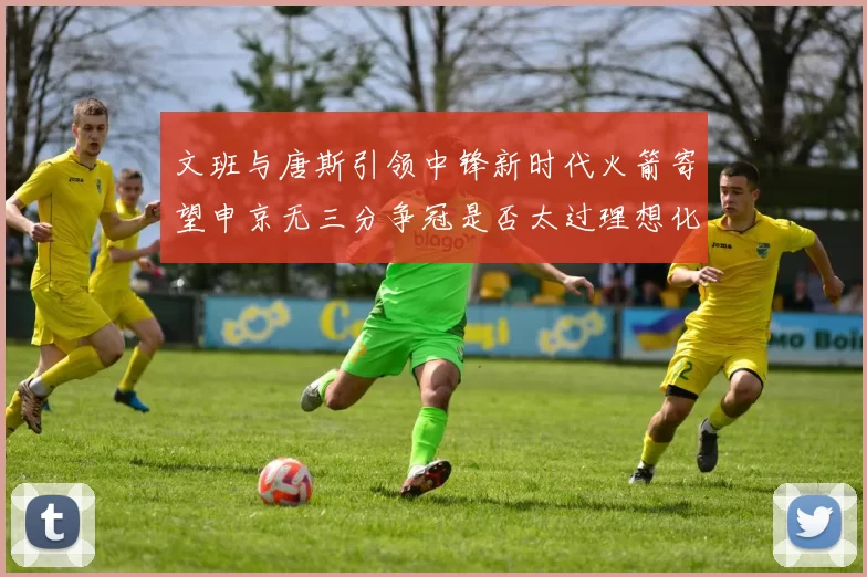 文班与唐斯引领中锋新时代火箭寄望申京无三分争冠是否太过理想化