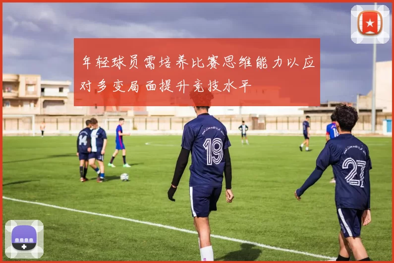 年轻球员需培养比赛思维能力以应对多变局面提升竞技水平