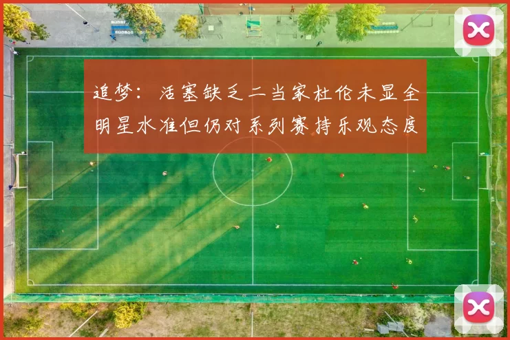 追梦：活塞缺乏二当家杜伦未显全明星水准但仍对系列赛持乐观态度