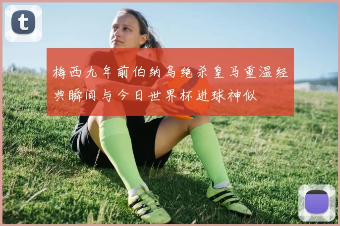 梅西九年前伯纳乌绝杀皇马重温经典瞬间与今日世界杯进球神似