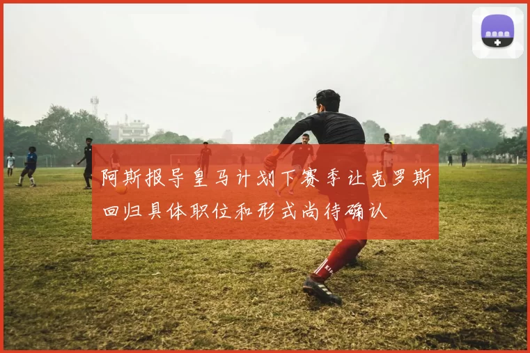 阿斯报导皇马计划下赛季让克罗斯回归具体职位和形式尚待确认
