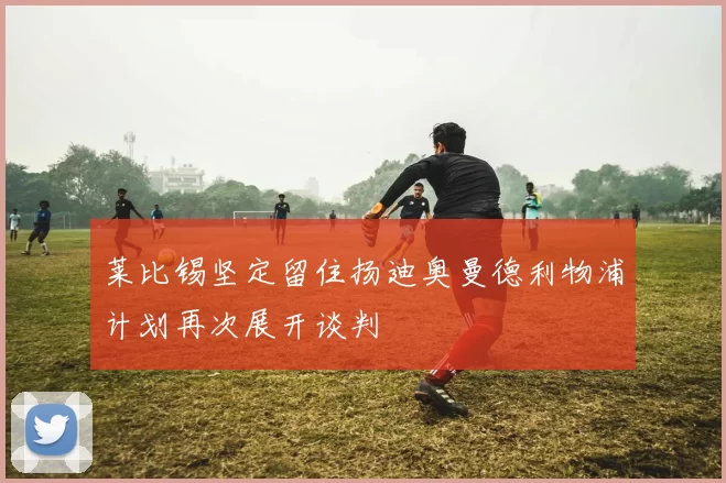 莱比锡坚定留住扬迪奥曼德利物浦计划再次展开谈判
