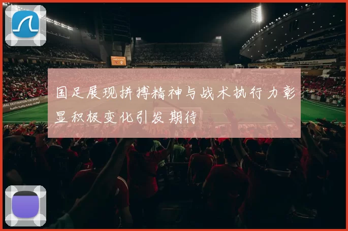 国足展现拼搏精神与战术执行力彰显积极变化引发期待