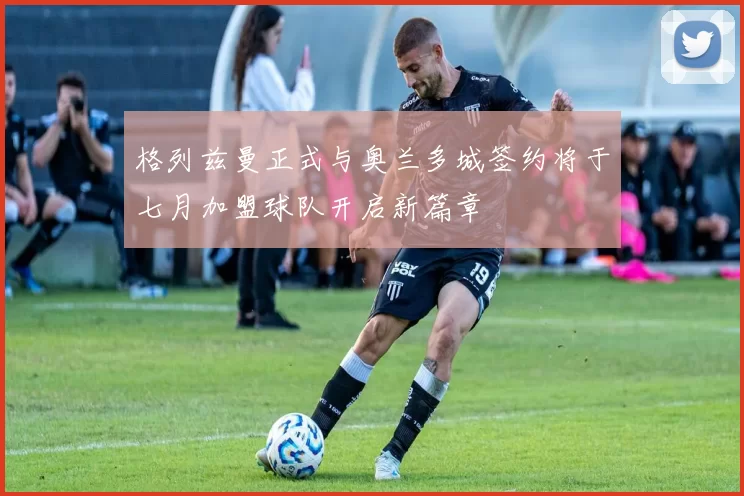 格列兹曼正式与奥兰多城签约将于七月加盟球队开启新篇章