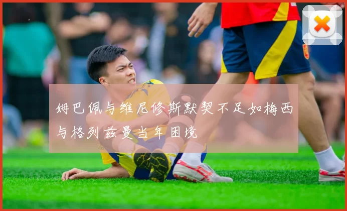 姆巴佩与维尼修斯默契不足如梅西与格列兹曼当年困境