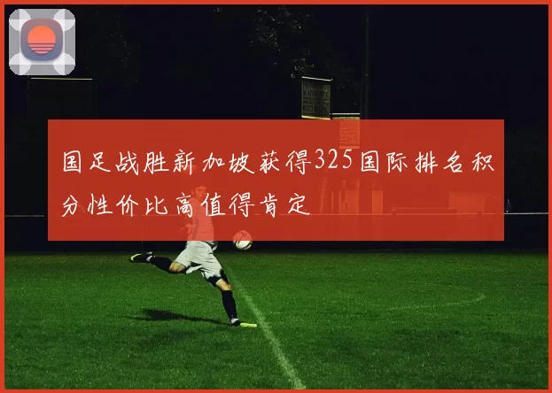 国足战胜新加坡获得325国际排名积分性价比高值得肯定