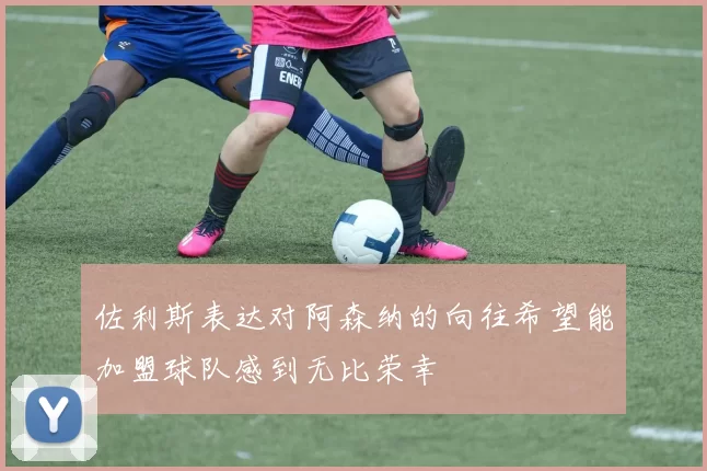 佐利斯表达对阿森纳的向往希望能加盟球队感到无比荣幸