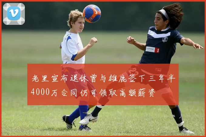 老里宣布退休曾与雄鹿签下三年半4000万合同仍可领取高额薪资