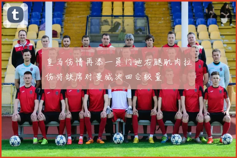 皇马伤情再添一员门迪右腿肌肉拉伤将缺席对曼城次回合较量