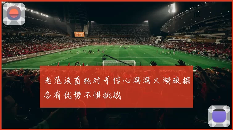老范谈首轮对手信心满满火湖狼掘各有优势不惧挑战