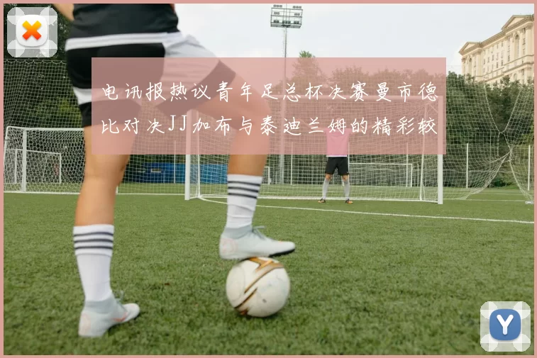 电讯报热议青年足总杯决赛曼市德比对决JJ加布与泰迪兰姆的精彩较量