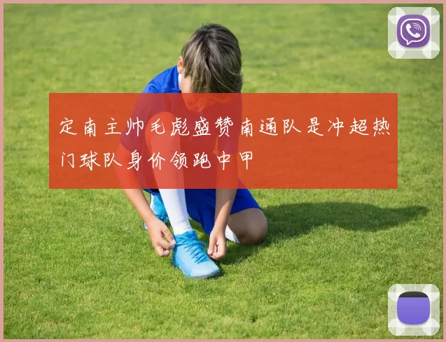 定南主帅毛彪盛赞南通队是冲超热门球队身价领跑中甲