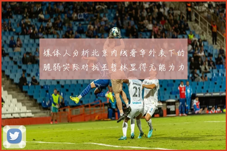 媒体人分析北京内线奢华外表下的脆弱实际对抗王哲林显得无能为力